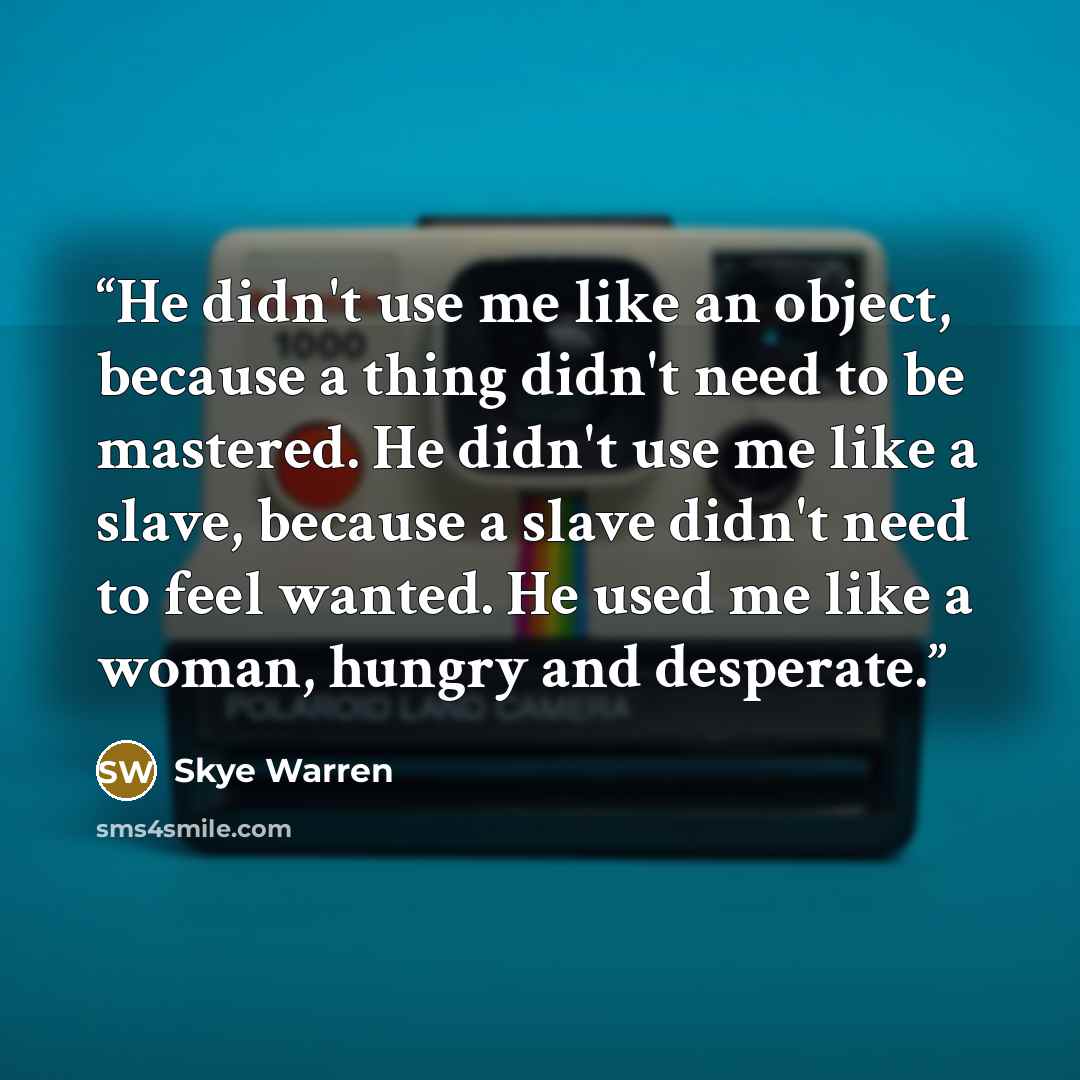 “He didn't use me like an object, because a thing didn't need to be mastered. He didn't use me like a slave, because a slave didn't need to feel wanted. He used me like a woman, hungry and desperate.” quote by Skye Warren