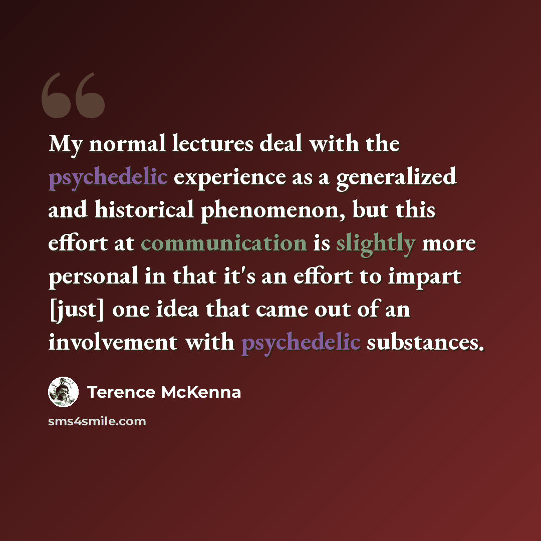 “My normal lectures deal with the psychedelic experience as a generalized and historical phenomenon, but this effort at communication is slightly more personal in that it's an effort to impart [just] one idea that came out of an involvement with psychedelic substances.” quote by Terence McKenna
