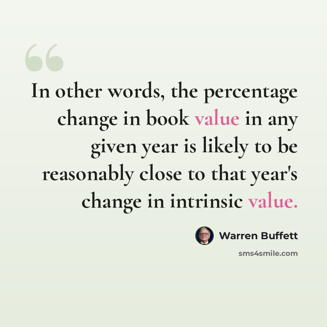 “In other words, the percentage change in book value in any given year is likely to be reasonably close to that year's change in intrinsic value.” quote by Warren Buffett