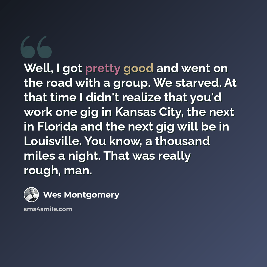 “Well, I got pretty good and went on the road with a group. We starved. At that time I didn't realize that you'd work one gig in Kansas City, the next in Florida and the next gig will be in Louisville. You know, a thousand miles a night. That was really rough, man.” quote by Wes Montgomery