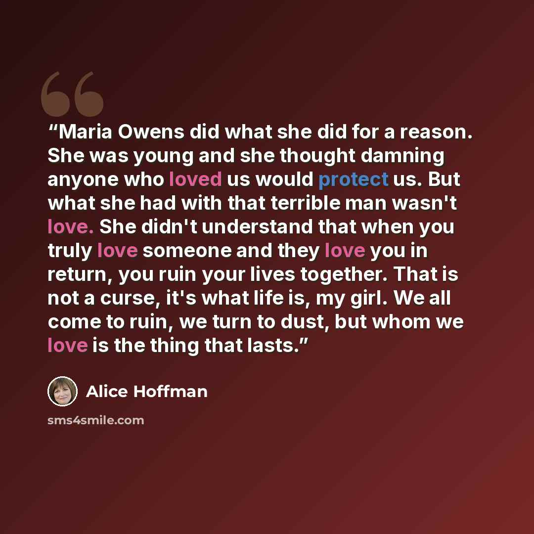 “Maria Owens did what she did for a reason. She was young and she thought damning anyone who loved us would protect us. But what she had with that terrible man wasn't love. She didn't understand that when you truly love someone and they love you in return, you ruin your lives together. That is not…” quote by Alice Hoffman