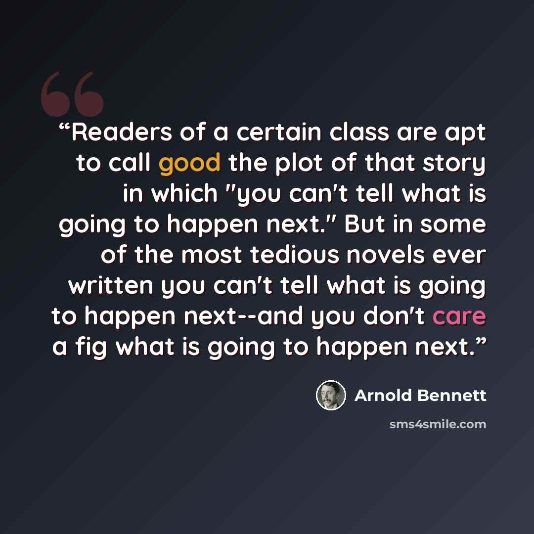 “Readers of a certain class are apt to call good the plot of that story in which "you can't tell what is going to happen next." But in some of the most tedious novels ever written you can't tell what is going to happen next--and you don't care a fig what is going to happen next.” quote by Arnold Bennett