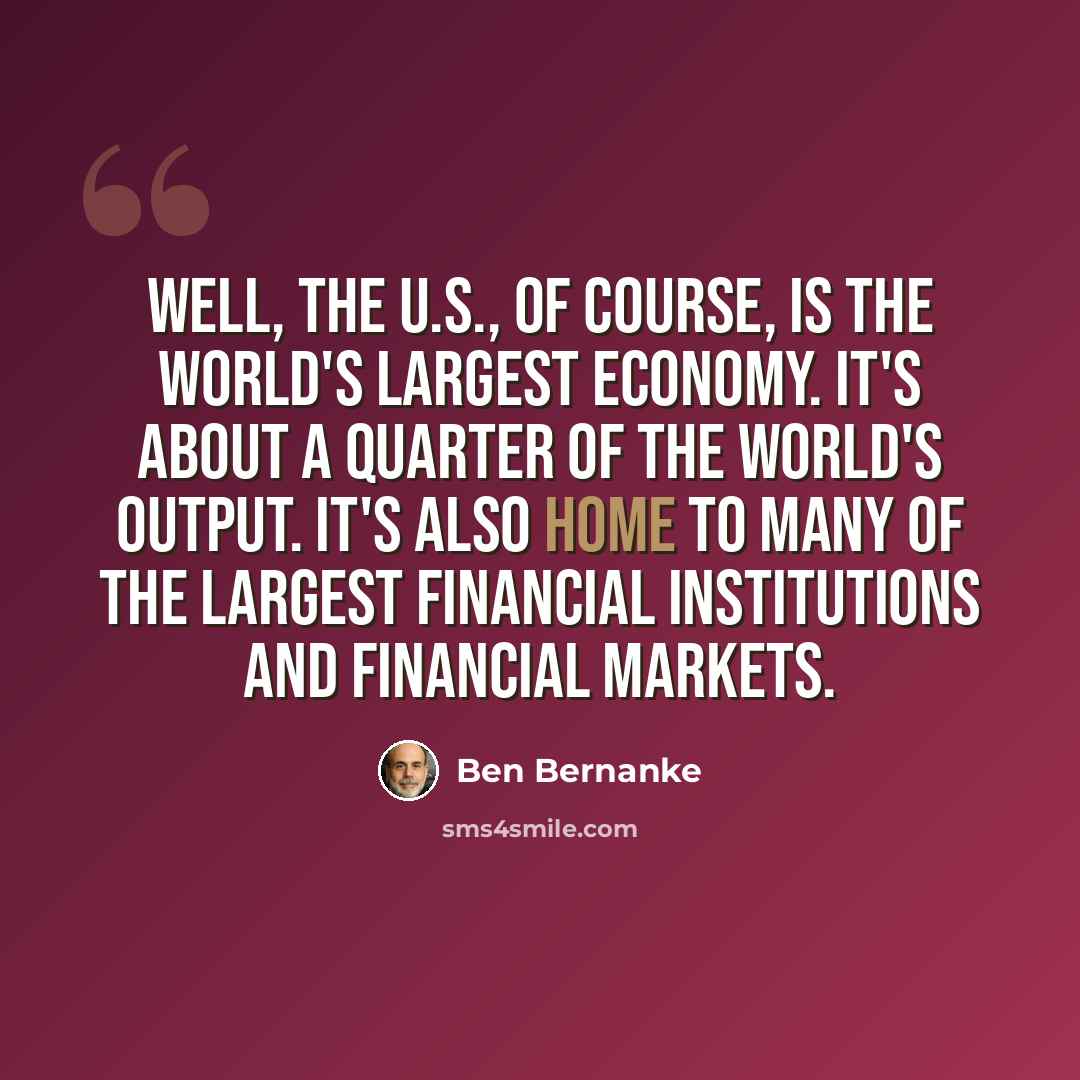 “Well, the U.S., of course, is the world's largest economy. It's about a quarter of the world's output. It's also home to many of the largest financial institutions and financial markets.” quote by Ben Bernanke