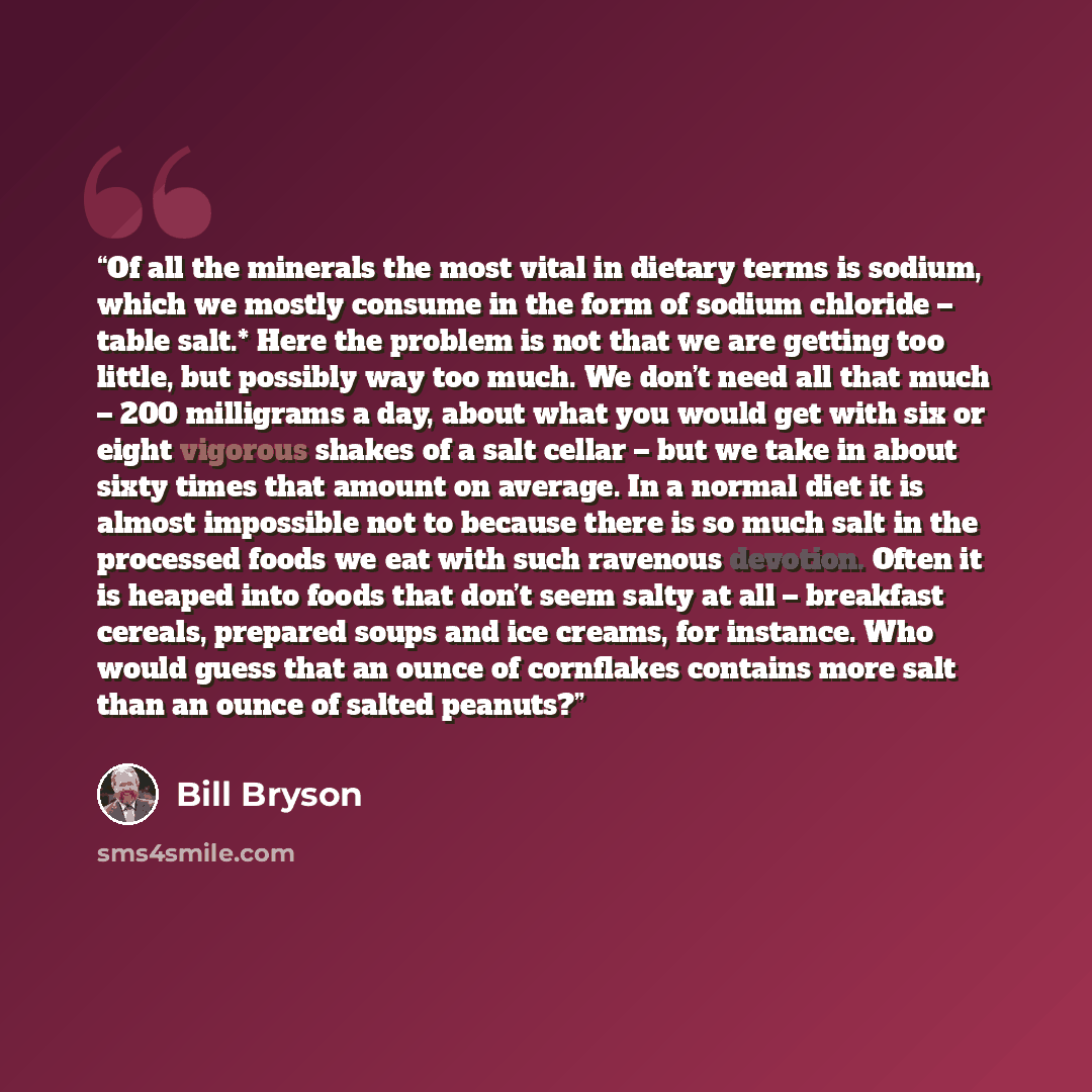 “Of all the minerals the most vital in dietary terms is sodium, which we mostly consume in the form of sodium chloride – table salt.* Here the problem is not that we are getting too little, but possibly way too much. We don’t need all that much – 200 milligrams a day, about what you would get with…” quote by Bill Bryson