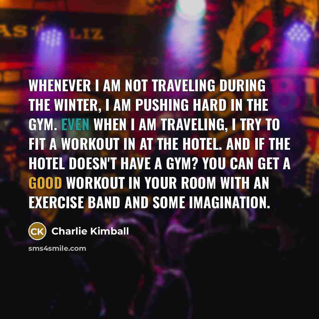 “Whenever I am not traveling during the winter, I am pushing hard in the gym. Even when I am traveling, I try to fit a workout in at the hotel. And if the hotel doesn't have a gym? You can get a good workout in your room with an exercise band and some imagination.” quote by Charlie Kimball