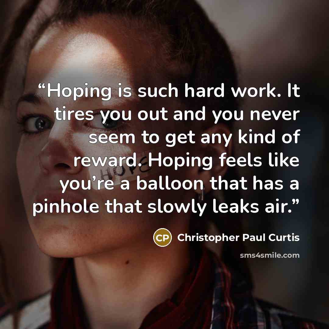 “Hoping is such hard work. It tires you out and you never seem to get any kind of reward. Hoping feels like you’re a balloon that has a pinhole that slowly leaks air.” quote by Christopher Paul Curtis