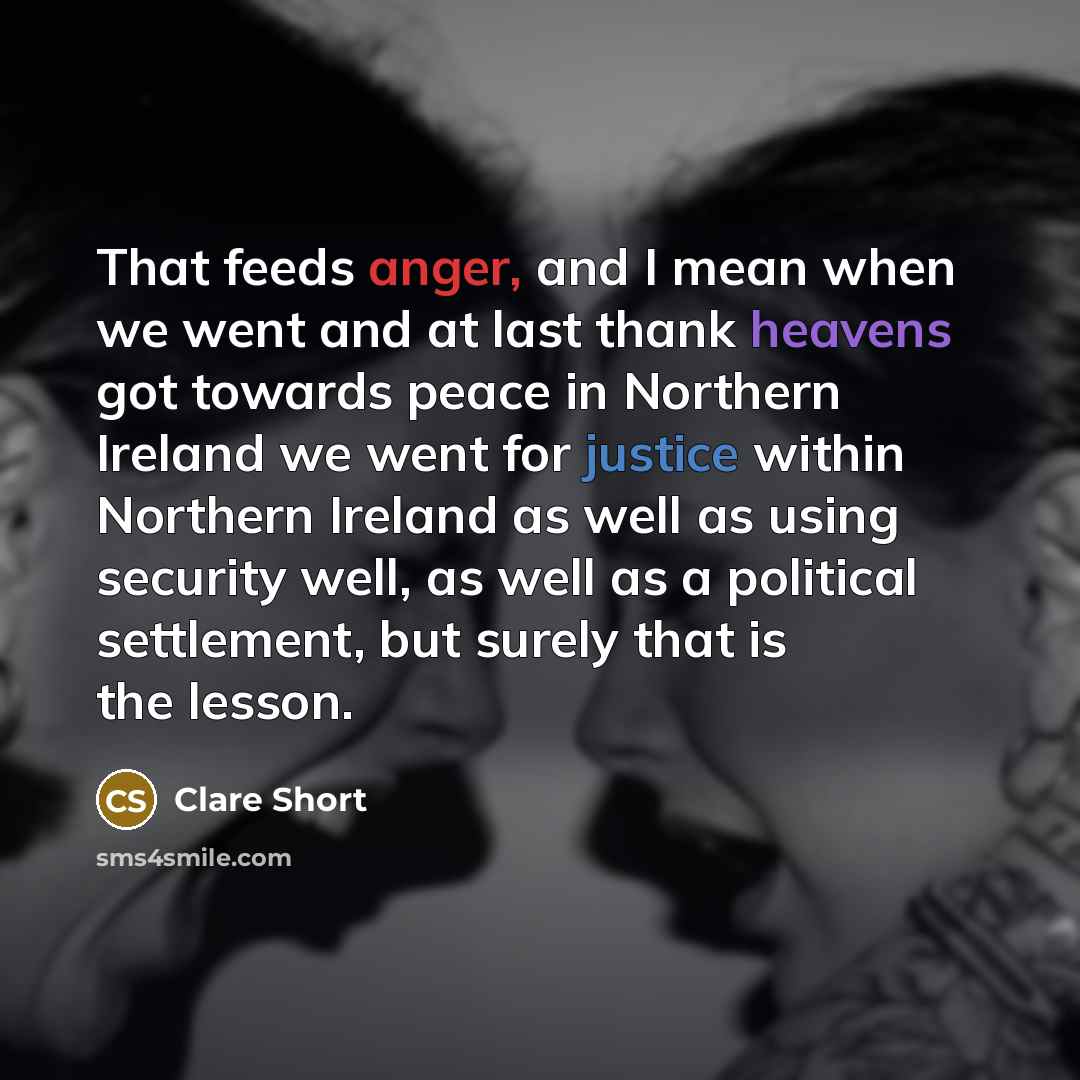 “That feeds anger, and I mean when we went and at last thank heavens got towards peace in Northern Ireland we went for justice within Northern Ireland as well as using security well, as well as a political settlement, but surely that is the lesson.” quote by Clare Short
