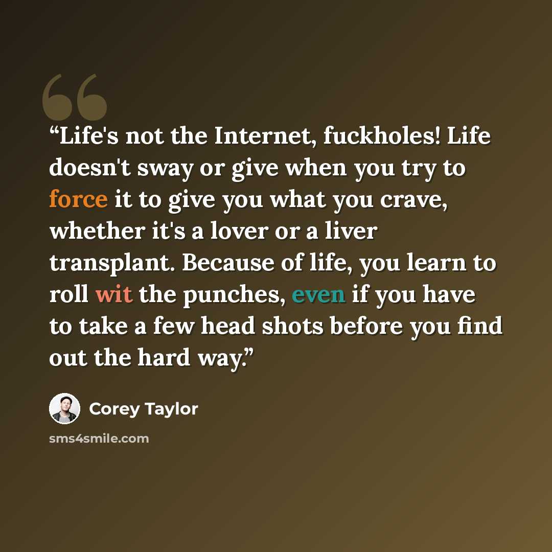“Life's not the Internet, fuckholes! Life doesn't sway or give when you try to force it to give you what you crave, whether it's a lover or a liver transplant. Because of life, you learn to roll wit the punches, even if you have to take a few head shots before you find out the hard way.” quote by Corey Taylor