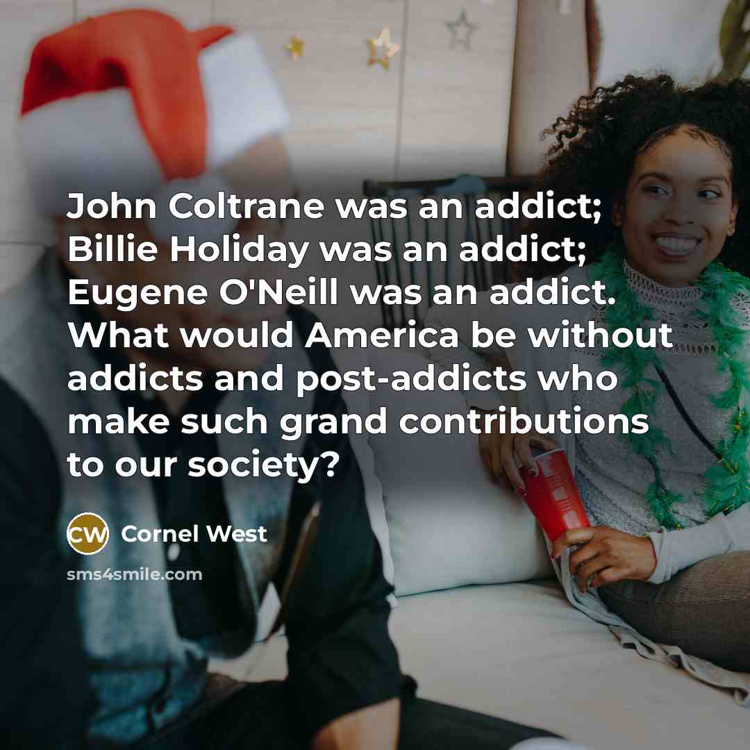“John Coltrane was an addict; Billie Holiday was an addict; Eugene O'Neill was an addict. What would America be without addicts and post-addicts who make such grand contributions to our society?” quote by Cornel West