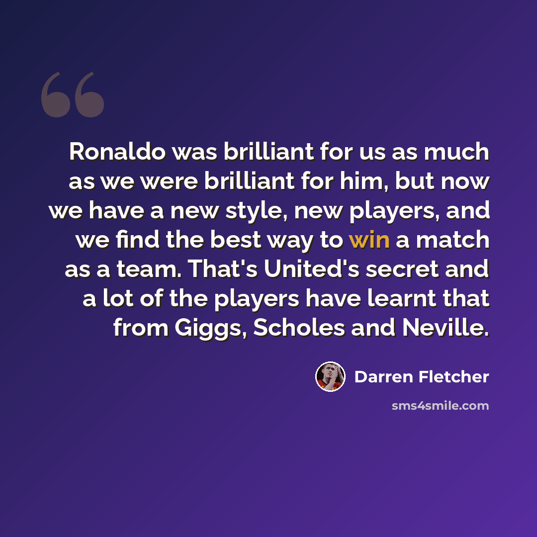 “Ronaldo was brilliant for us as much as we were brilliant for him, but now we have a new style, new players, and we find the best way to win a match as a team. That's United's secret and a lot of the players have learnt that from Giggs, Scholes and Neville.” quote by Darren Fletcher