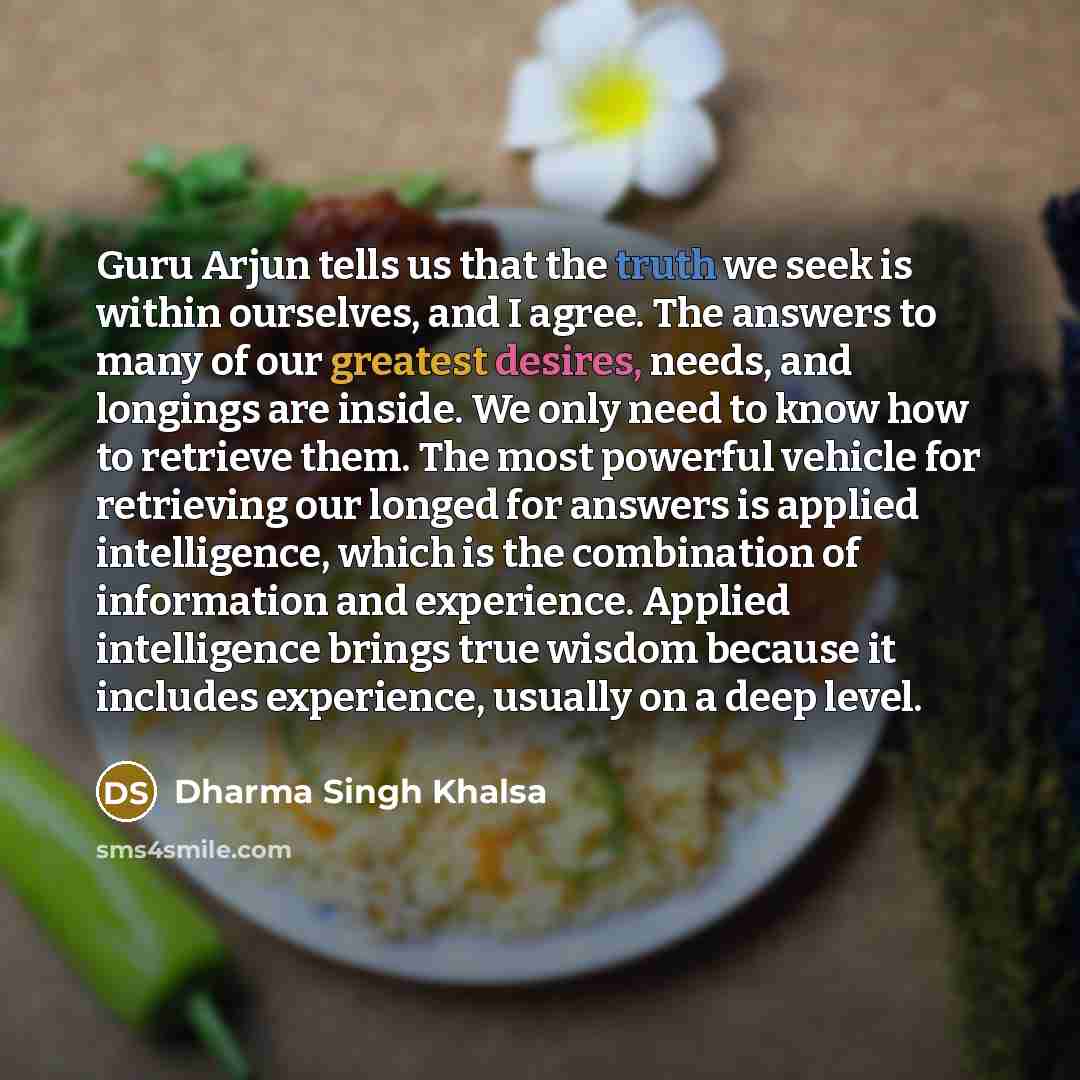 “Guru Arjun tells us that the truth we seek is within ourselves, and I agree. The answers to many of our greatest desires, needs, and longings are inside. We only need to know how to retrieve them. The most powerful vehicle for retrieving our longed for answers is applied intelligence, which is the…” quote by Dharma Singh Khalsa