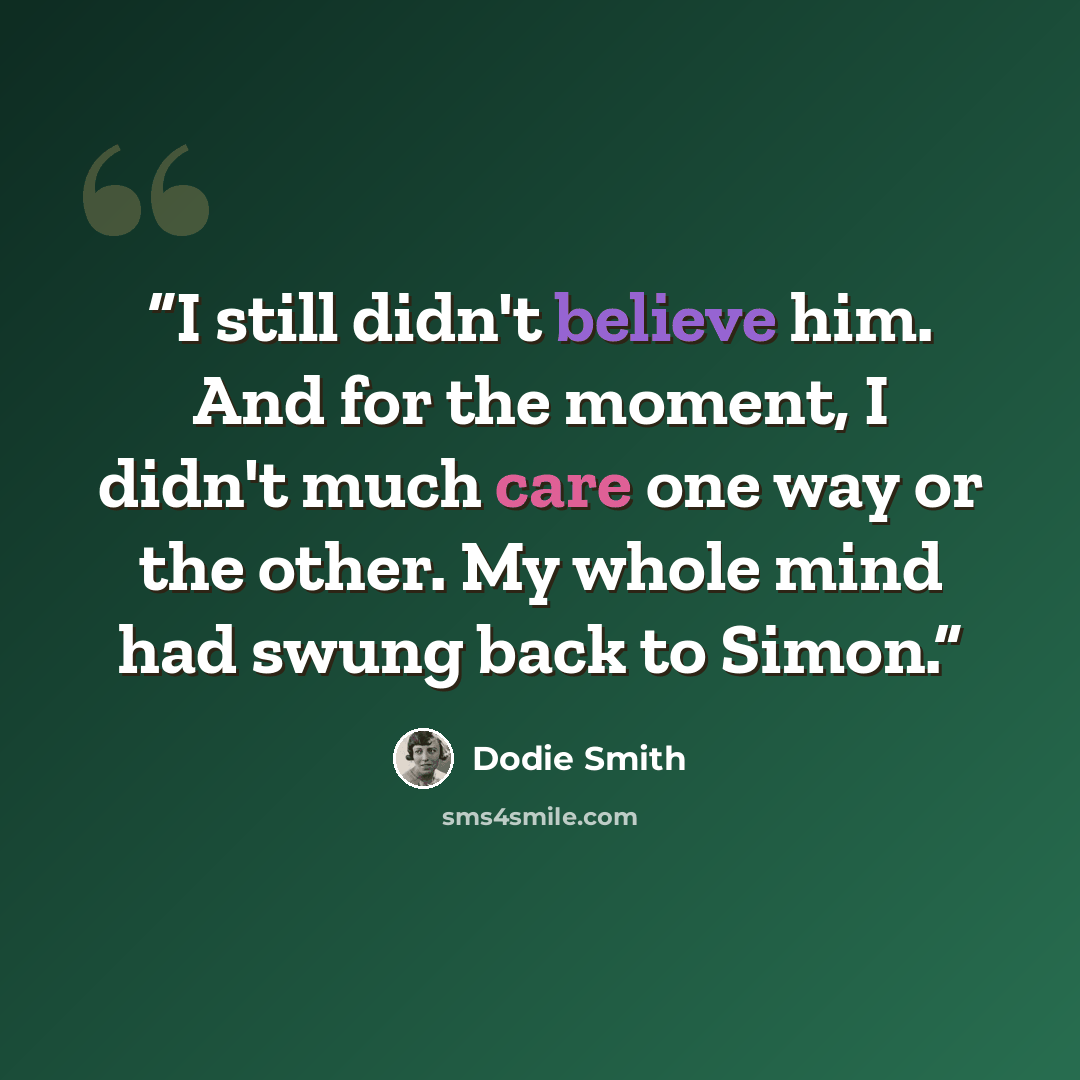 “I still didn't believe him. And for the moment, I didn't much care one way or the other. My whole mind had swung back to Simon.” quote by Dodie Smith