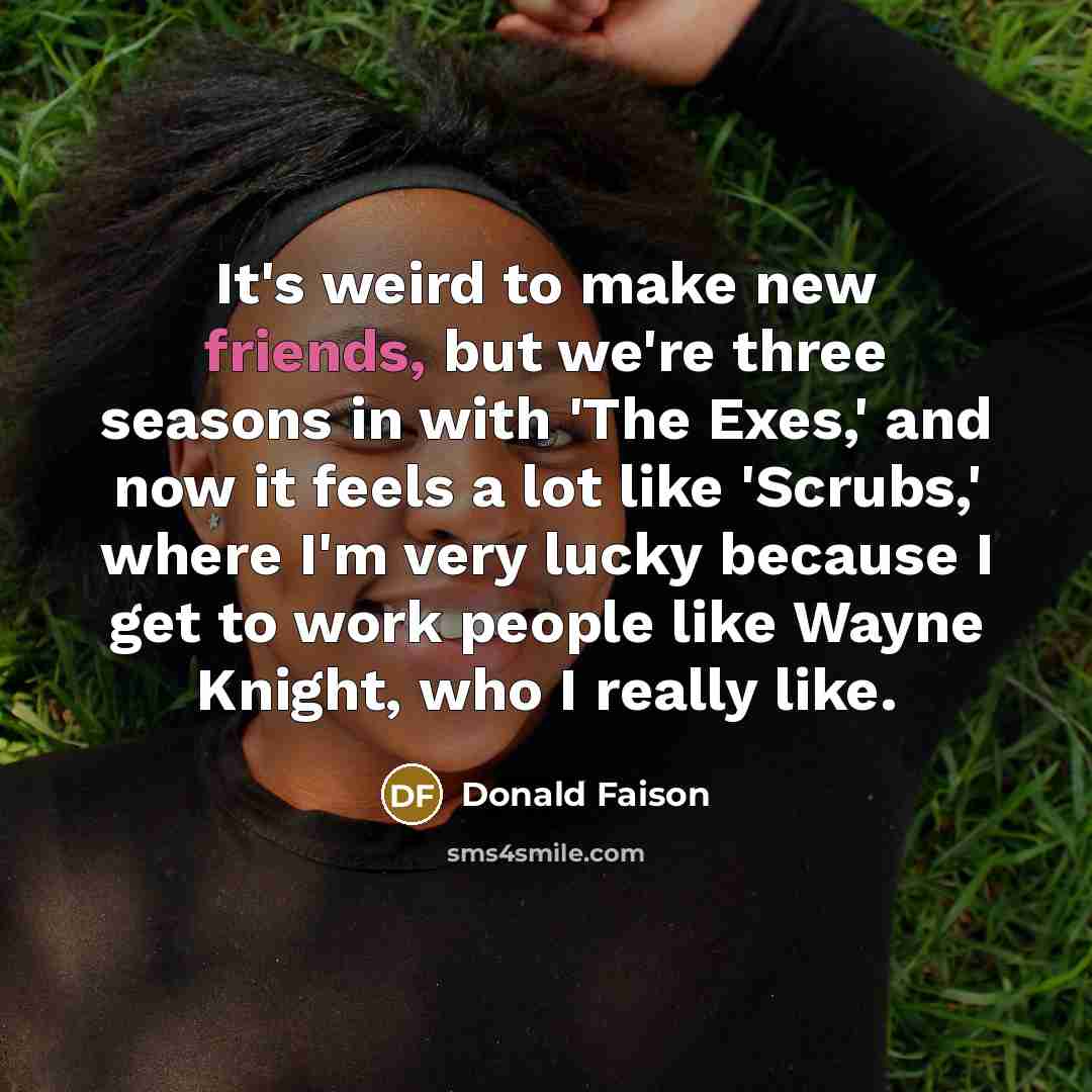 “It's weird to make new friends, but we're three seasons in with 'The Exes,' and now it feels a lot like 'Scrubs,' where I'm very lucky because I get to work people like Wayne Knight, who I really like.” quote by Donald Faison