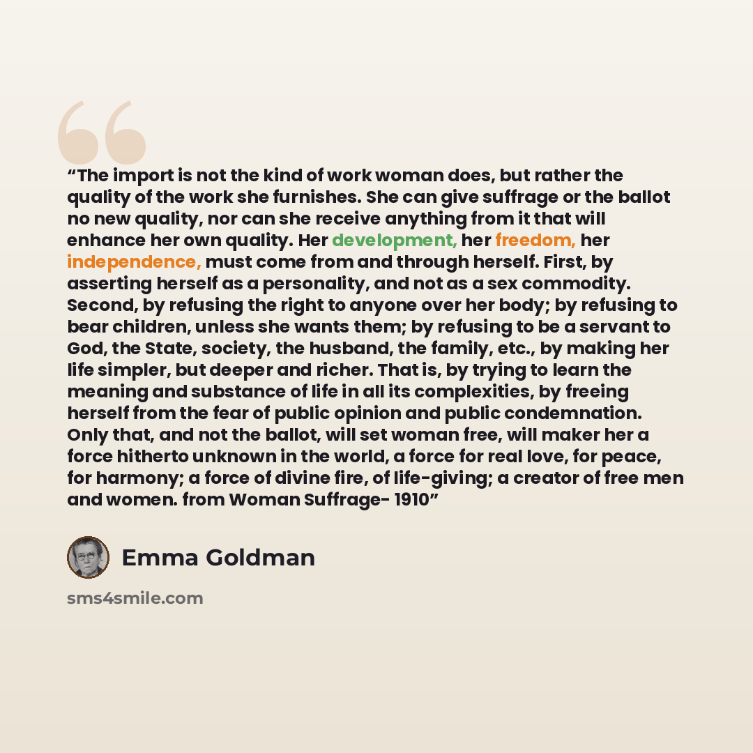 “The import is not the kind of work woman does, but rather the quality of the work she furnishes. She can give suffrage or the ballot no new quality, nor can she receive anything from it that will enhance her own quality. Her development, her freedom, her independence, must come from and through…” quote by Emma Goldman