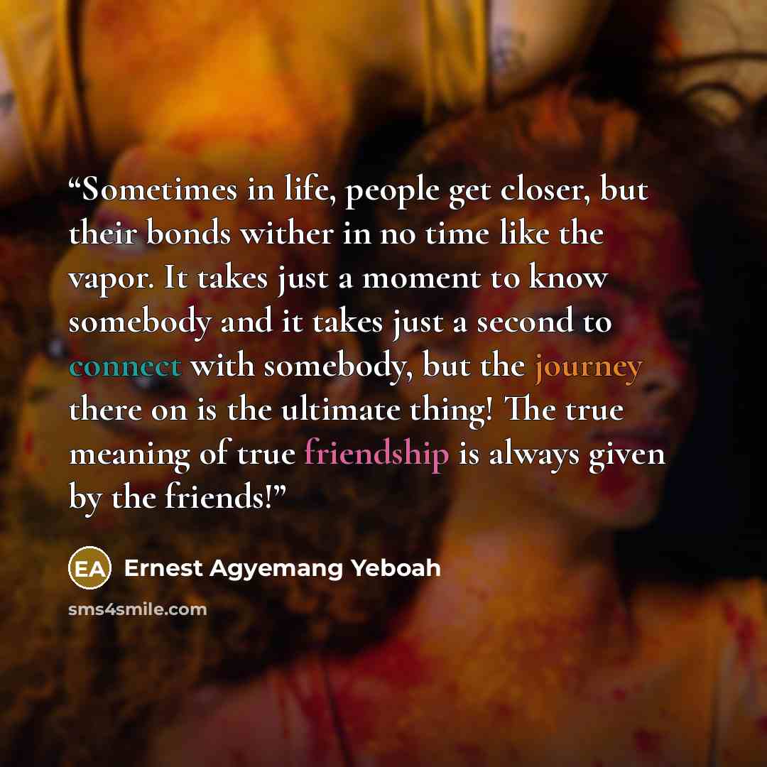 “Sometimes in life, people get closer, but their bonds wither in no time like the vapor. It takes just a moment to know somebody and it takes just a second to connect with somebody, but the journey there on is the ultimate thing! The true meaning of true friendship is always given by the friends!” quote by Ernest Agyemang Yeboah