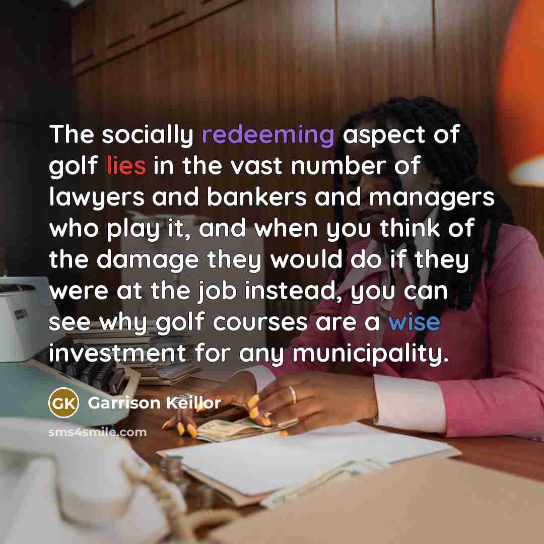“The socially redeeming aspect of golf lies in the vast number of lawyers and bankers and managers who play it, and when you think of the damage they would do if they were at the job instead, you can see why golf courses are a wise investment for any municipality.” quote by Garrison Keillor