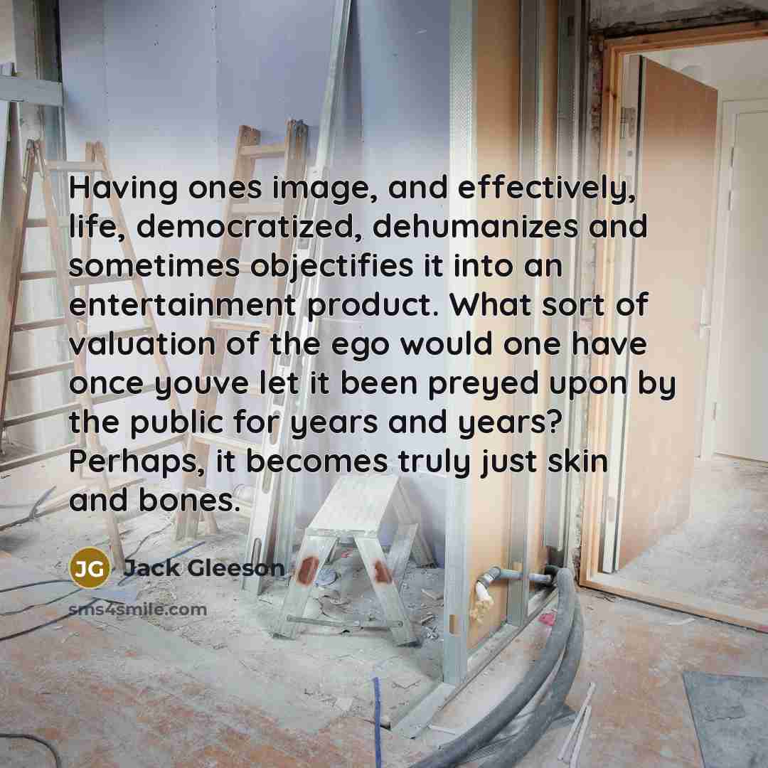 “Having ones image, and effectively, life, democratized, dehumanizes and sometimes objectifies it into an entertainment product. What sort of valuation of the ego would one have once youve let it been preyed upon by the public for years and years? Perhaps, it becomes truly just skin and bones.” quote by Jack Gleeson