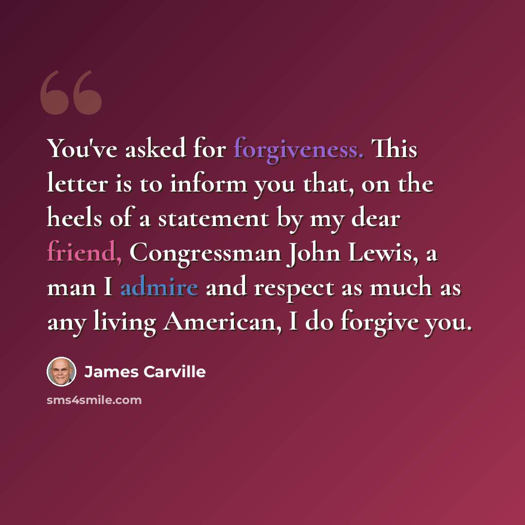 “You've asked for forgiveness. This letter is to inform you that, on the heels of a statement by my dear friend, Congressman John Lewis, a man I admire and respect as much as any living American, I do forgive you.” quote by James Carville