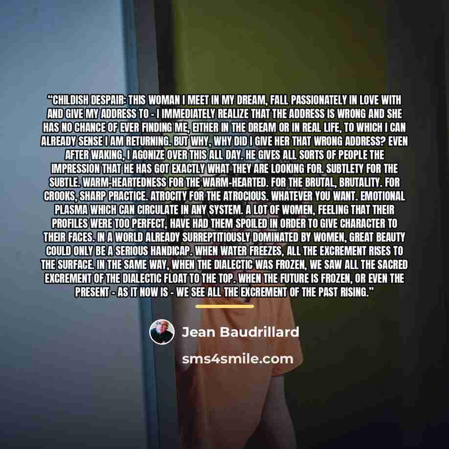 “Childish despair: this woman I meet in my dream, fall passionately in love with and give my address to - I immediately realize that the address is wrong and she has no chance of ever finding me, either in the dream or in real life, to which I can already sense I am returning. But why, why did I…” quote by Jean Baudrillard