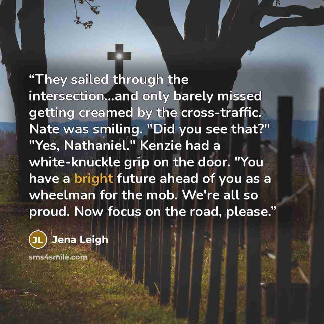 “They sailed through the intersection...and only barely missed getting creamed by the cross-traffic. Nate was smiling. "Did you see that?" "Yes, Nathaniel." Kenzie had a white-knuckle grip on the door. "You have a bright future ahead of you as a wheelman for the mob. We're all so proud. Now focus…” quote by Jena Leigh