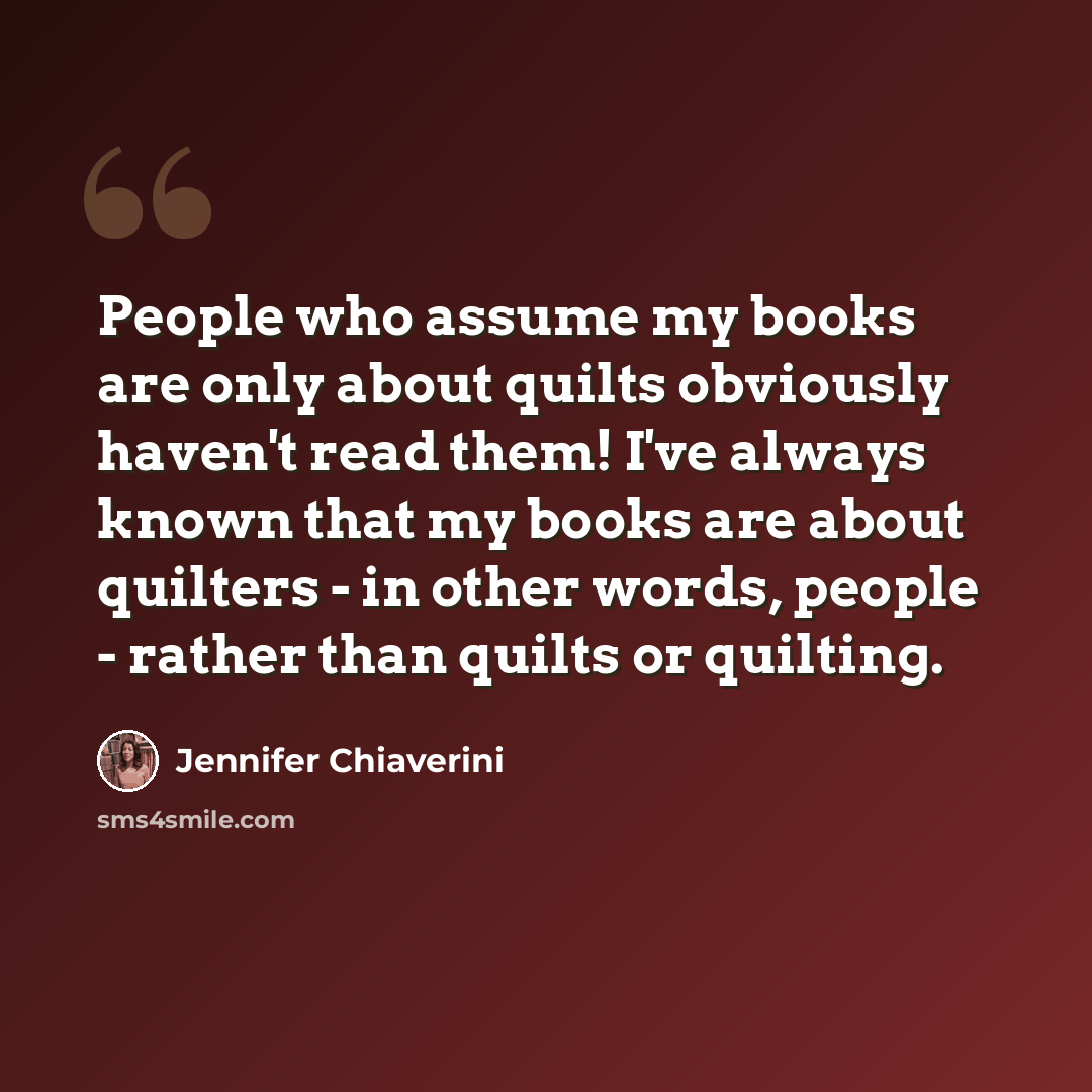 “People who assume my books are only about quilts obviously haven't read them! I've always known that my books are about quilters - in other words, people - rather than quilts or quilting.” quote by Jennifer Chiaverini