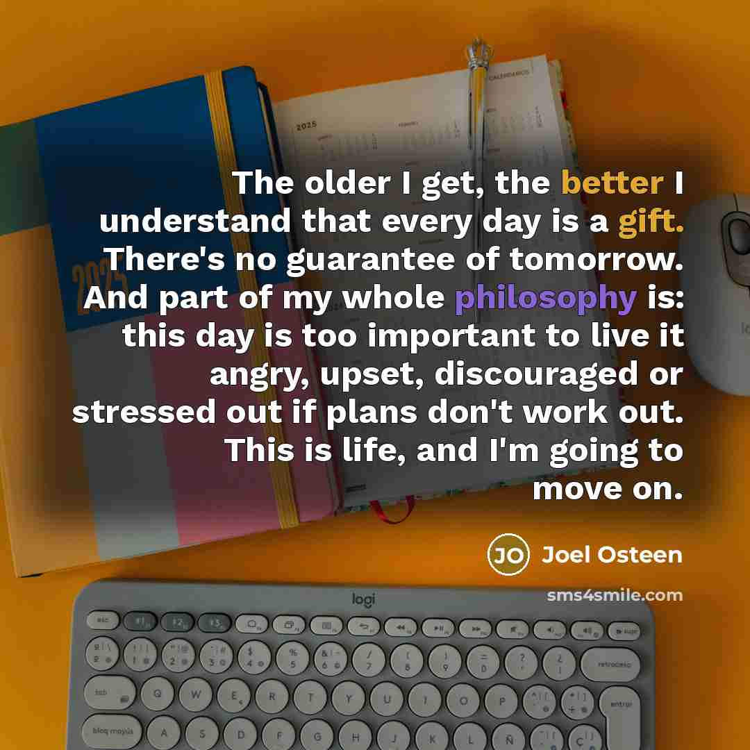 “The older I get, the better I understand that every day is a gift. There's no guarantee of tomorrow. And part of my whole philosophy is: this day is too important to live it angry, upset, discouraged or stressed out if plans don't work out. This is life, and I'm going to move on.” quote by Joel Osteen