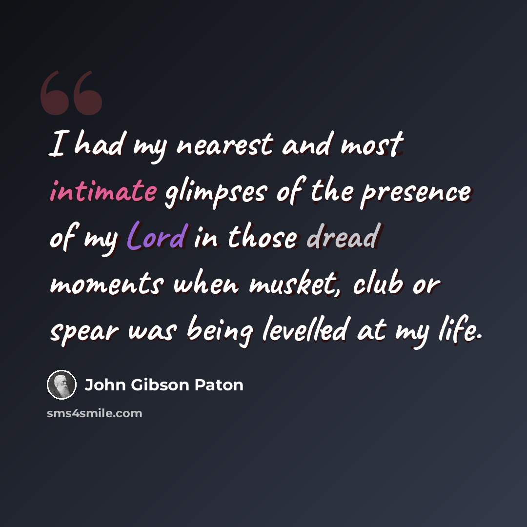 “I had my nearest and most intimate glimpses of the presence of my Lord in those dread moments when musket, club or spear was being levelled at my life.” quote by John Gibson Paton