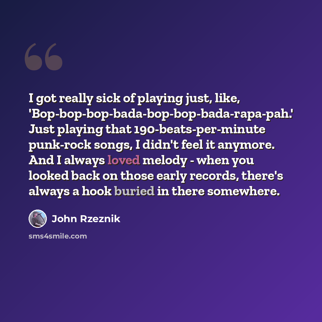 “I got really sick of playing just, like, 'Bop-bop-bop-bada-bop-bop-bada-rapa-pah.' Just playing that 190-beats-per-minute punk-rock songs, I didn't feel it anymore. And I always loved melody - when you looked back on those early records, there's always a hook buried in there somewhere.” quote by John Rzeznik