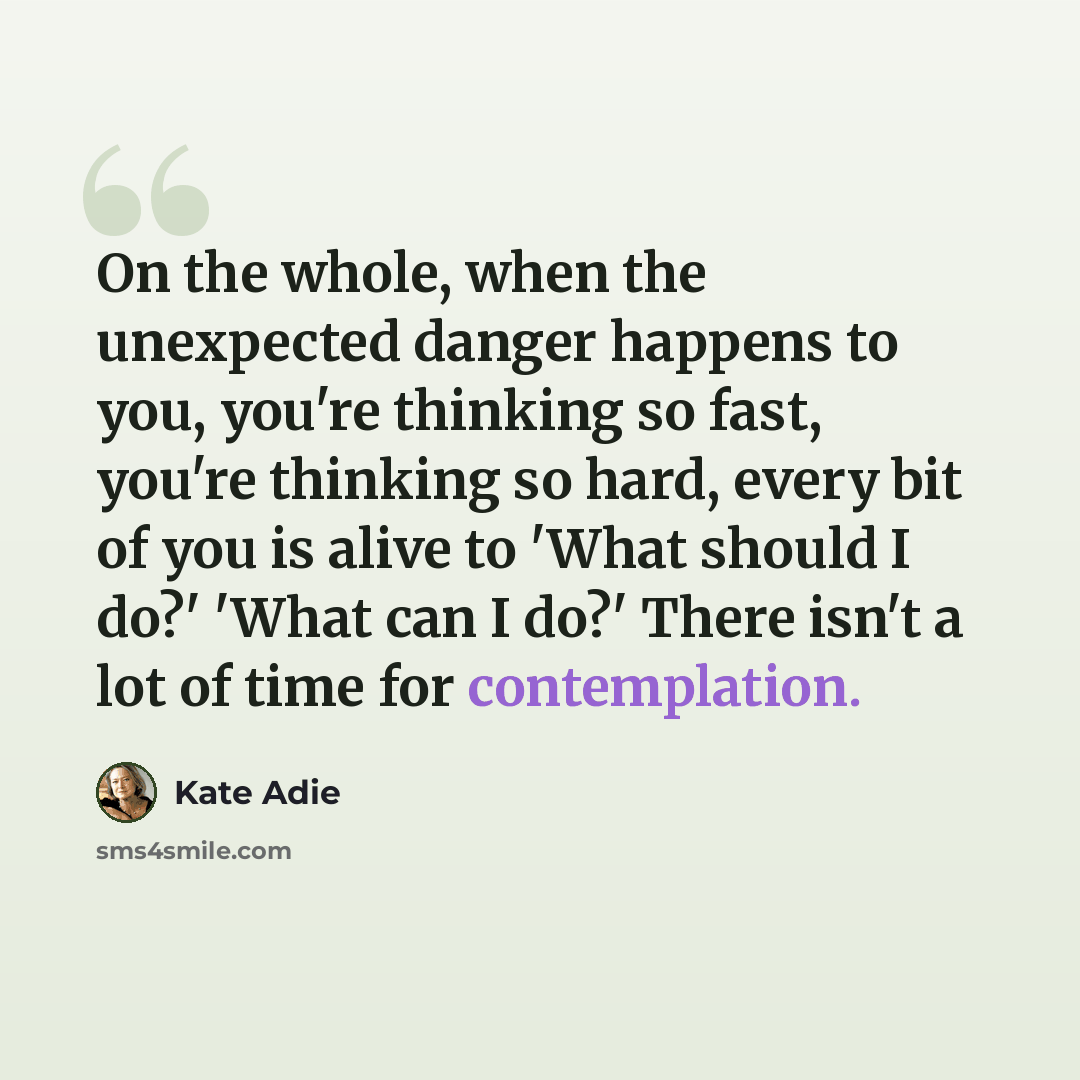 “On the whole, when the unexpected danger happens to you, you're thinking so fast, you're thinking so hard, every bit of you is alive to 'What should I do?' 'What can I do?' There isn't a lot of time for contemplation.” quote by Kate Adie