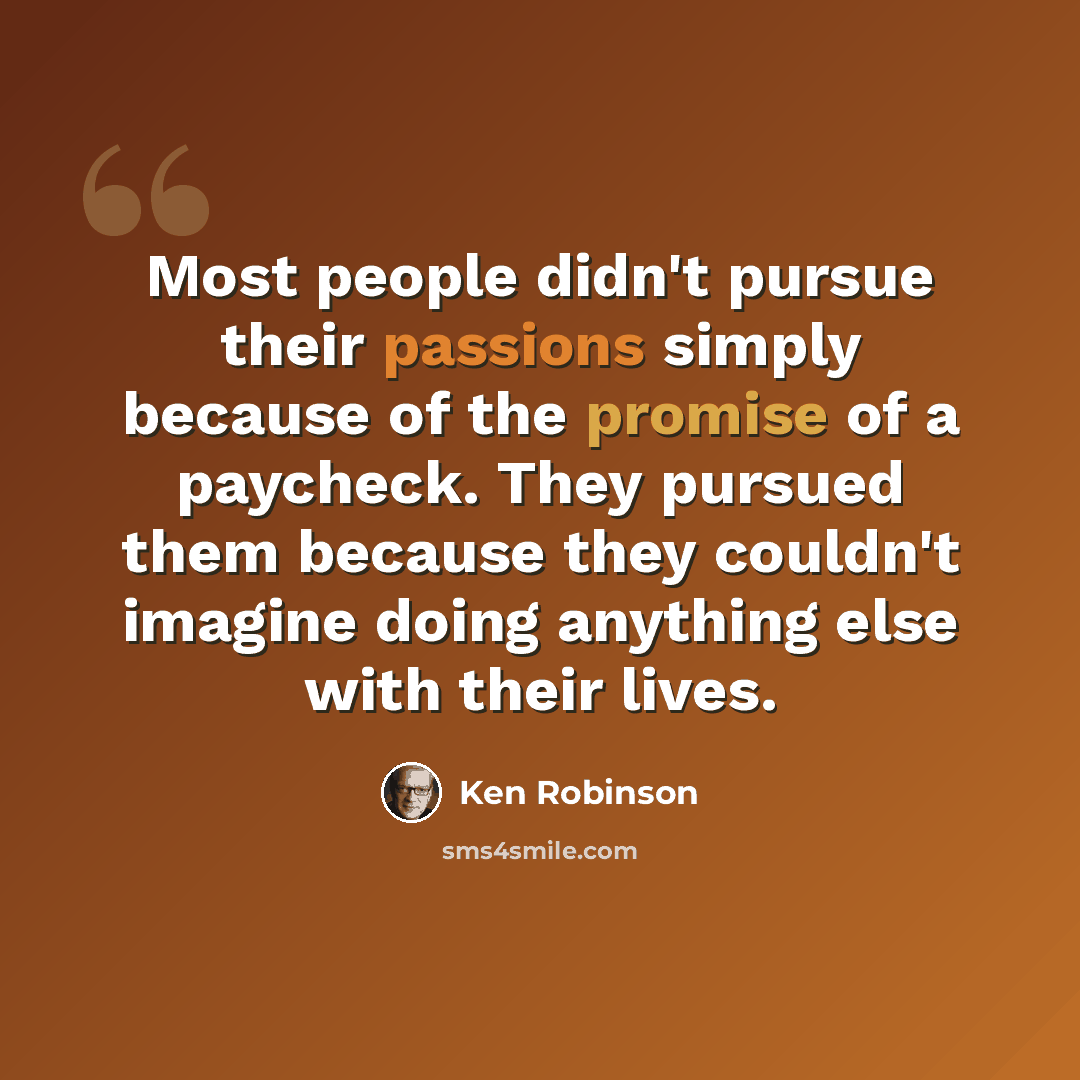 “Most people didn't pursue their passions simply because of the promise of a paycheck. They pursued them because they couldn't imagine doing anything else with their lives.” quote by Ken Robinson