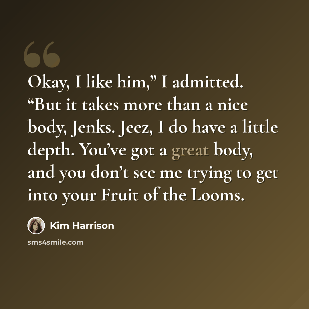 “Okay, I like him,” I admitted. “But it takes more than a nice body, Jenks. Jeez, I do have a little depth. You’ve got a great body, and you don’t see me trying to get into your Fruit of the Looms.” quote by Kim Harrison