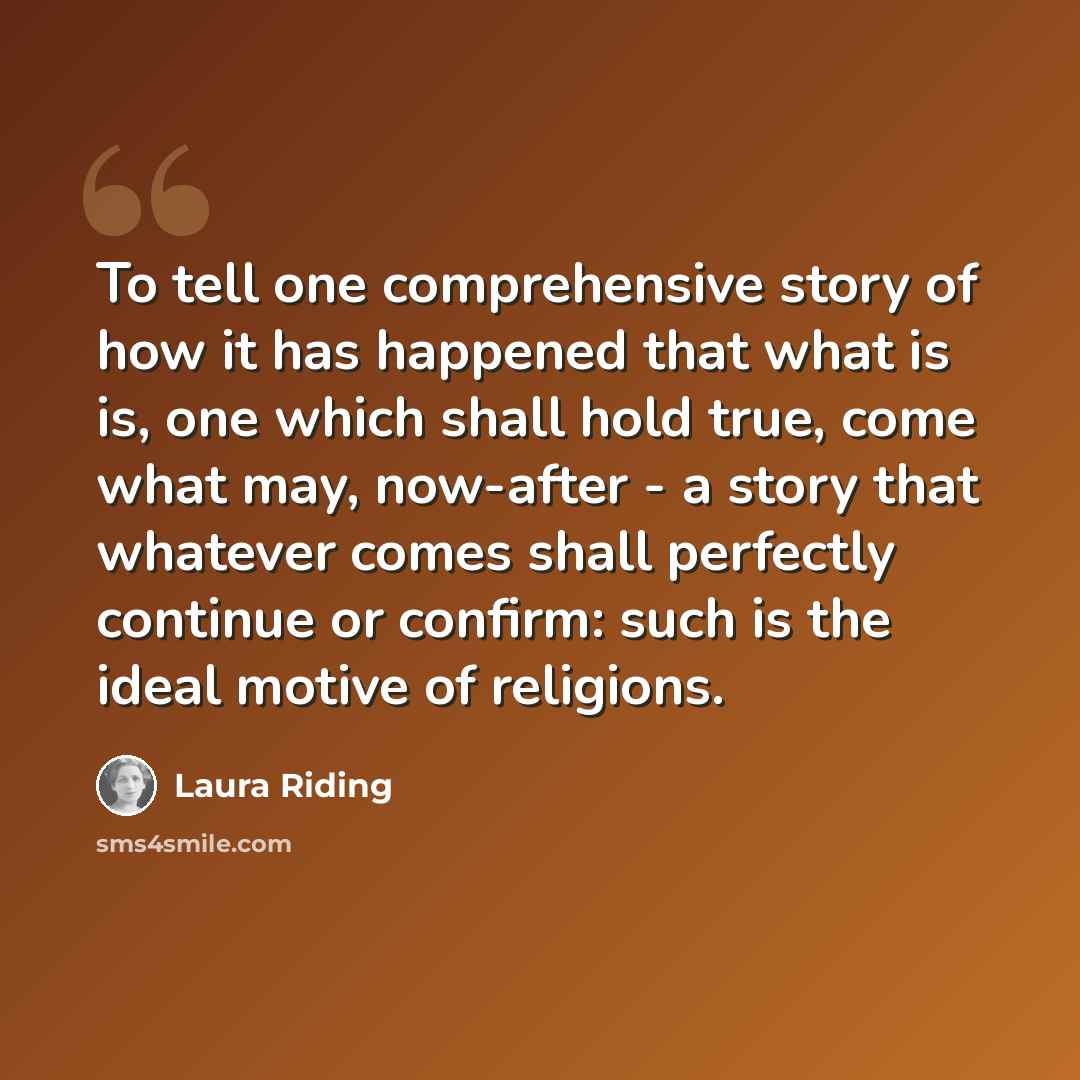 “To tell one comprehensive story of how it has happened that what is is, one which shall hold true, come what may, now-after - a story that whatever comes shall perfectly continue or confirm: such is the ideal motive of religions.” quote by Laura Riding