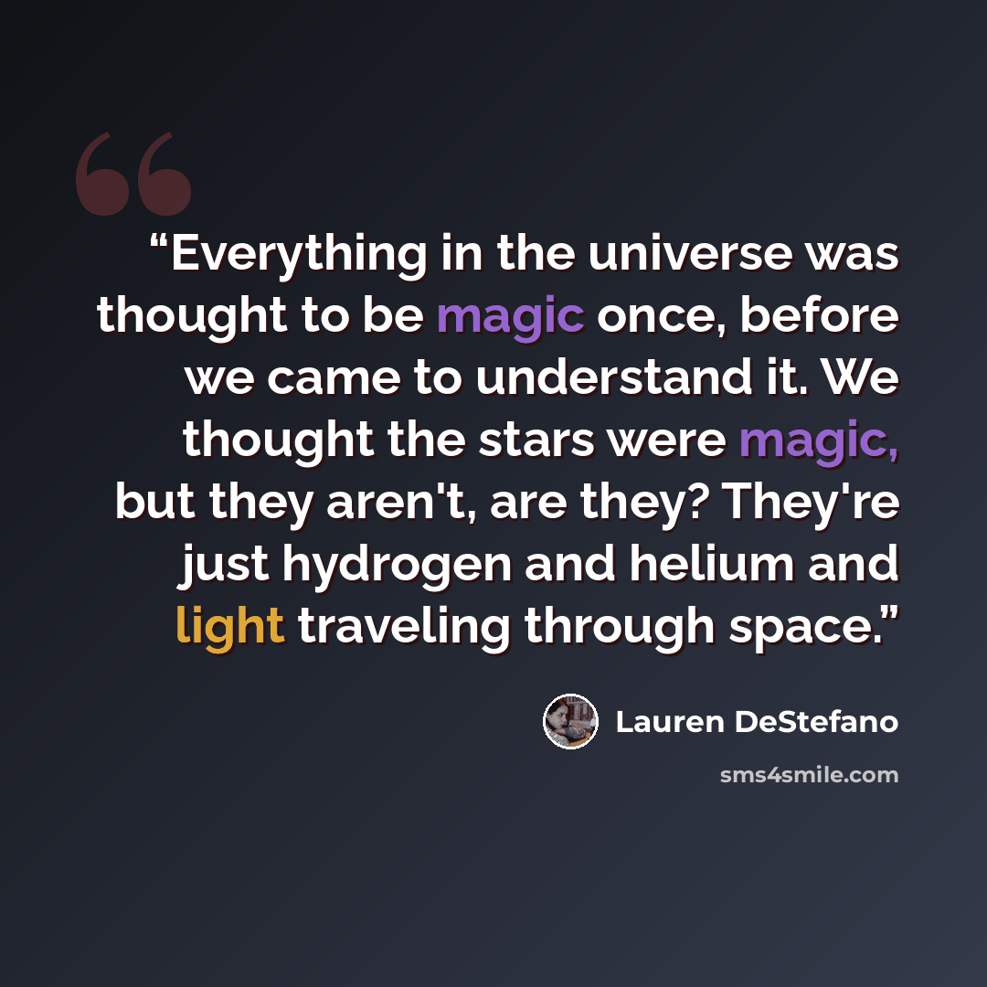 “Everything in the universe was thought to be magic once, before we came to understand it. We thought the stars were magic, but they aren't, are they? They're just hydrogen and helium and light traveling through space.” quote by Lauren DeStefano