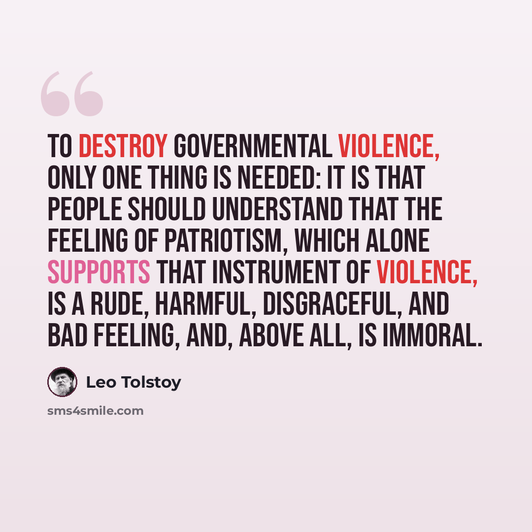 “To destroy governmental violence, only one thing is needed: It is that people should understand that the feeling of patriotism, which alone supports that instrument of violence, is a rude, harmful, disgraceful, and bad feeling, and, above all, is immoral.” quote by Leo Tolstoy