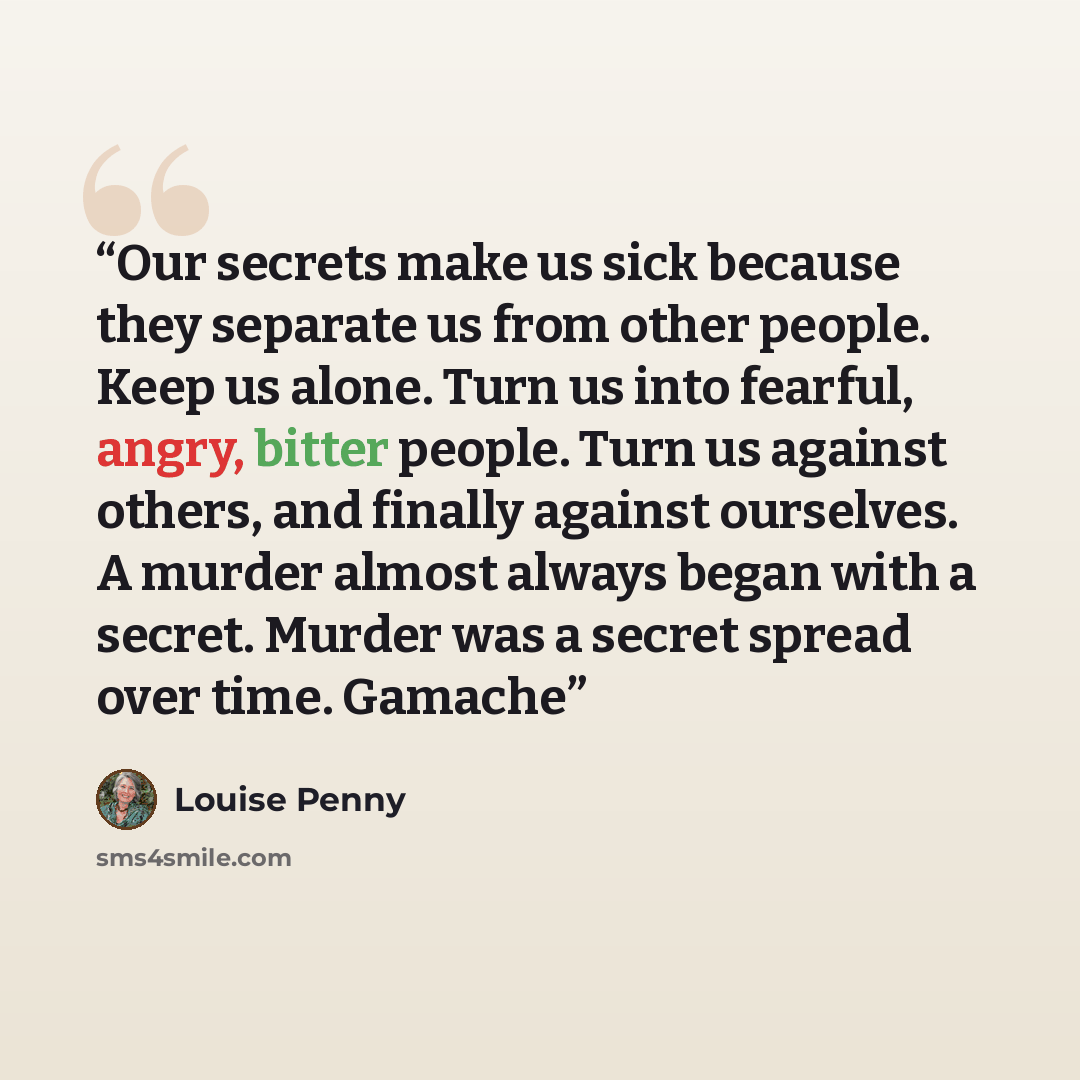 “Our secrets make us sick because they separate us from other people. Keep us alone. Turn us into fearful, angry, bitter people. Turn us against others, and finally against ourselves. A murder almost always began with a secret. Murder was a secret spread over time. Gamache” quote by Louise Penny