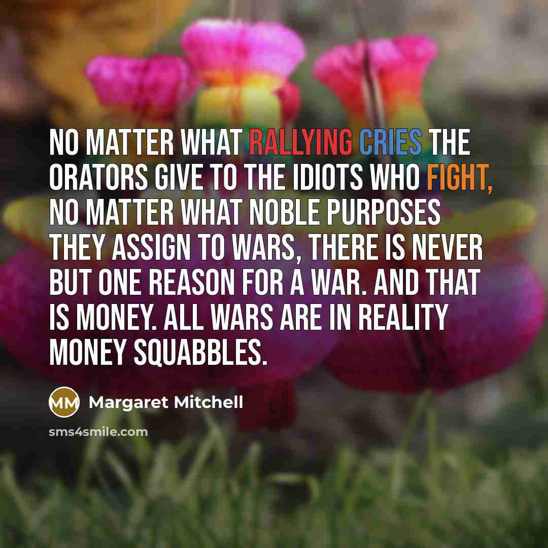 “No matter what rallying cries the orators give to the idiots who fight, no matter what noble purposes they assign to wars, there is never but one reason for a war. And that is money. All wars are in reality money squabbles.” quote by Margaret Mitchell