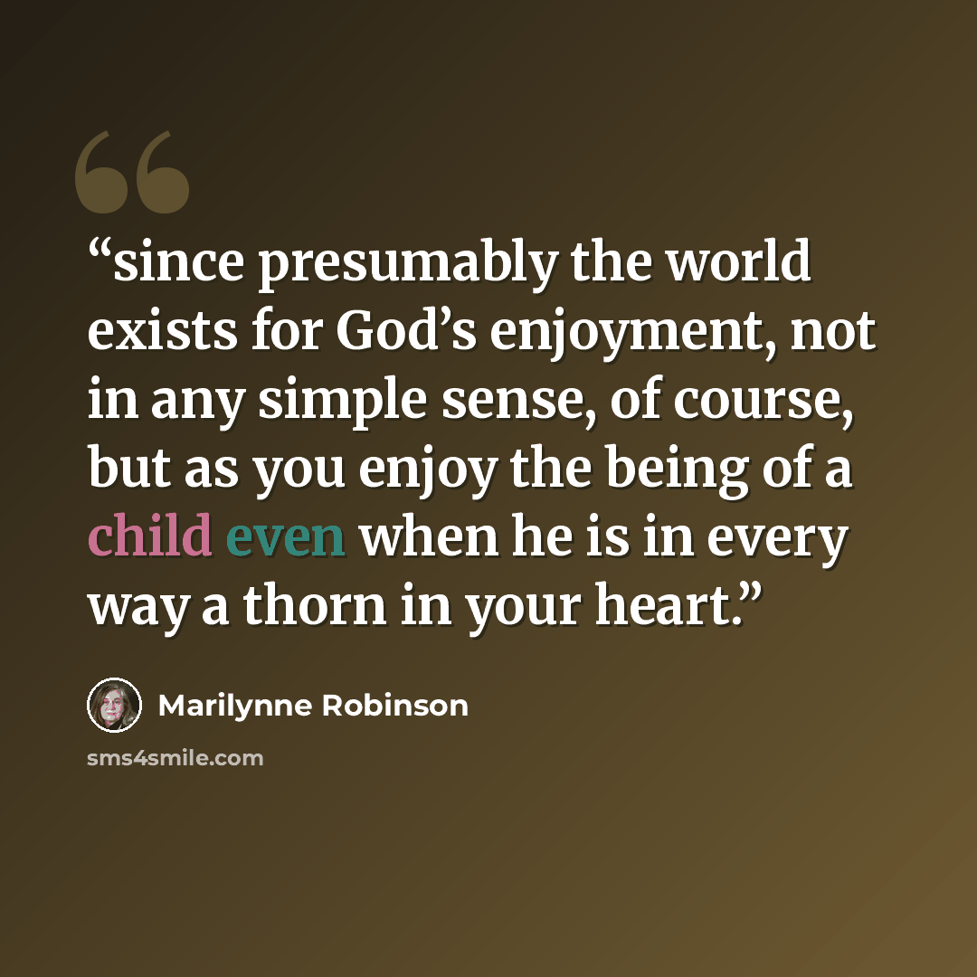 “since presumably the world exists for God’s enjoyment, not in any simple sense, of course, but as you enjoy the being of a child even when he is in every way a thorn in your heart.” quote by Marilynne Robinson