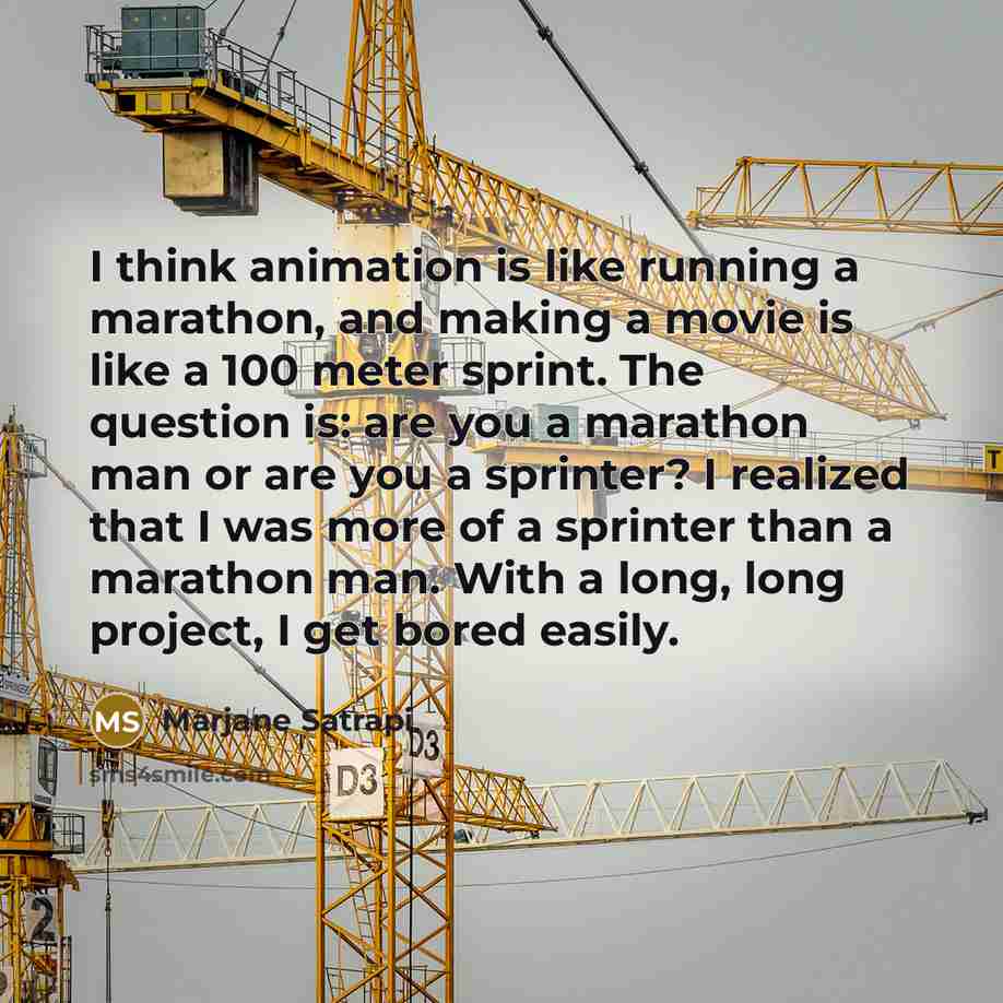 “I think animation is like running a marathon, and making a movie is like a 100 meter sprint. The question is: are you a marathon man or are you a sprinter? I realized that I was more of a sprinter than a marathon man. With a long, long project, I get bored easily.” quote by Marjane Satrapi