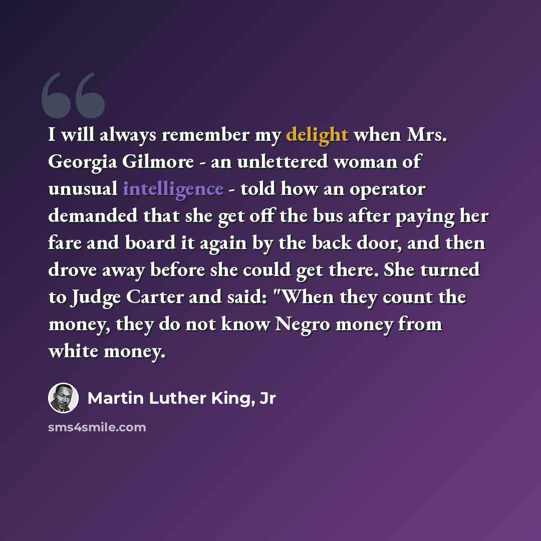 “I will always remember my delight when Mrs. Georgia Gilmore - an unlettered woman of unusual intelligence - told how an operator demanded that she get off the bus after paying her fare and board it again by the back door, and then drove away before she could get there. She turned to Judge Carter…” quote by Martin Luther King, Jr
