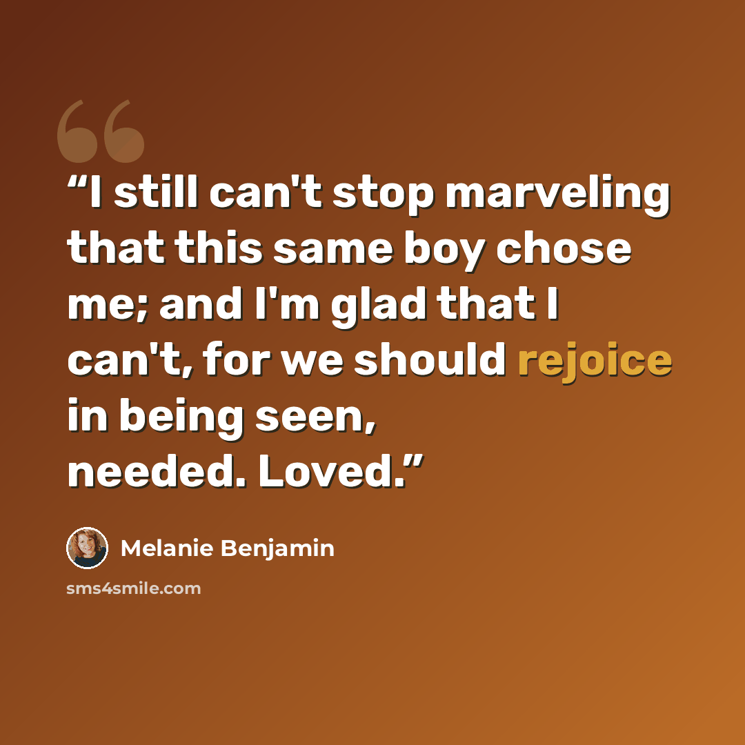 “I still can't stop marveling that this same boy chose me; and I'm glad that I can't, for we should rejoice in being seen, needed. Loved.” quote by Melanie Benjamin