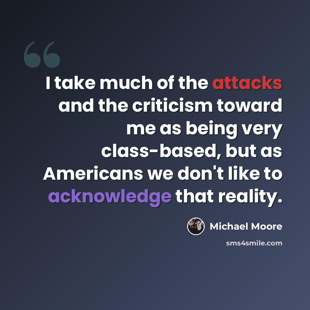 “I take much of the attacks and the criticism toward me as being very class-based, but as Americans we don't like to acknowledge that reality.” quote by Michael Moore