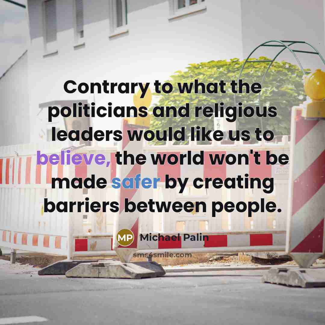 “Contrary to what the politicians and religious leaders would like us to believe, the world won't be made safer by creating barriers between people.” quote by Michael Palin