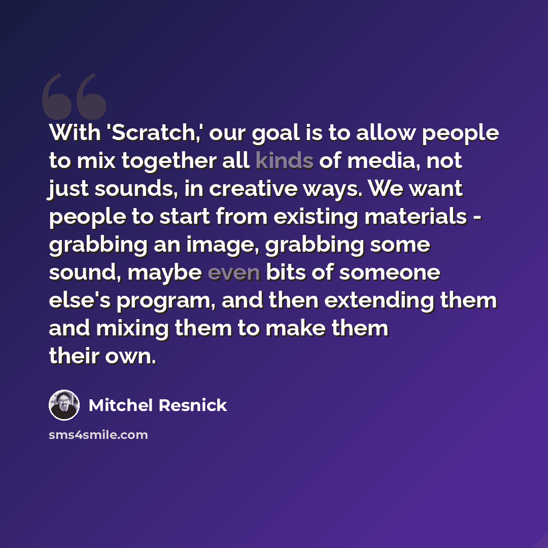 “With 'Scratch,' our goal is to allow people to mix together all kinds of media, not just sounds, in creative ways. We want people to start from existing materials - grabbing an image, grabbing some sound, maybe even bits of someone else's program, and then extending them and mixing them to make…” quote by Mitchel Resnick