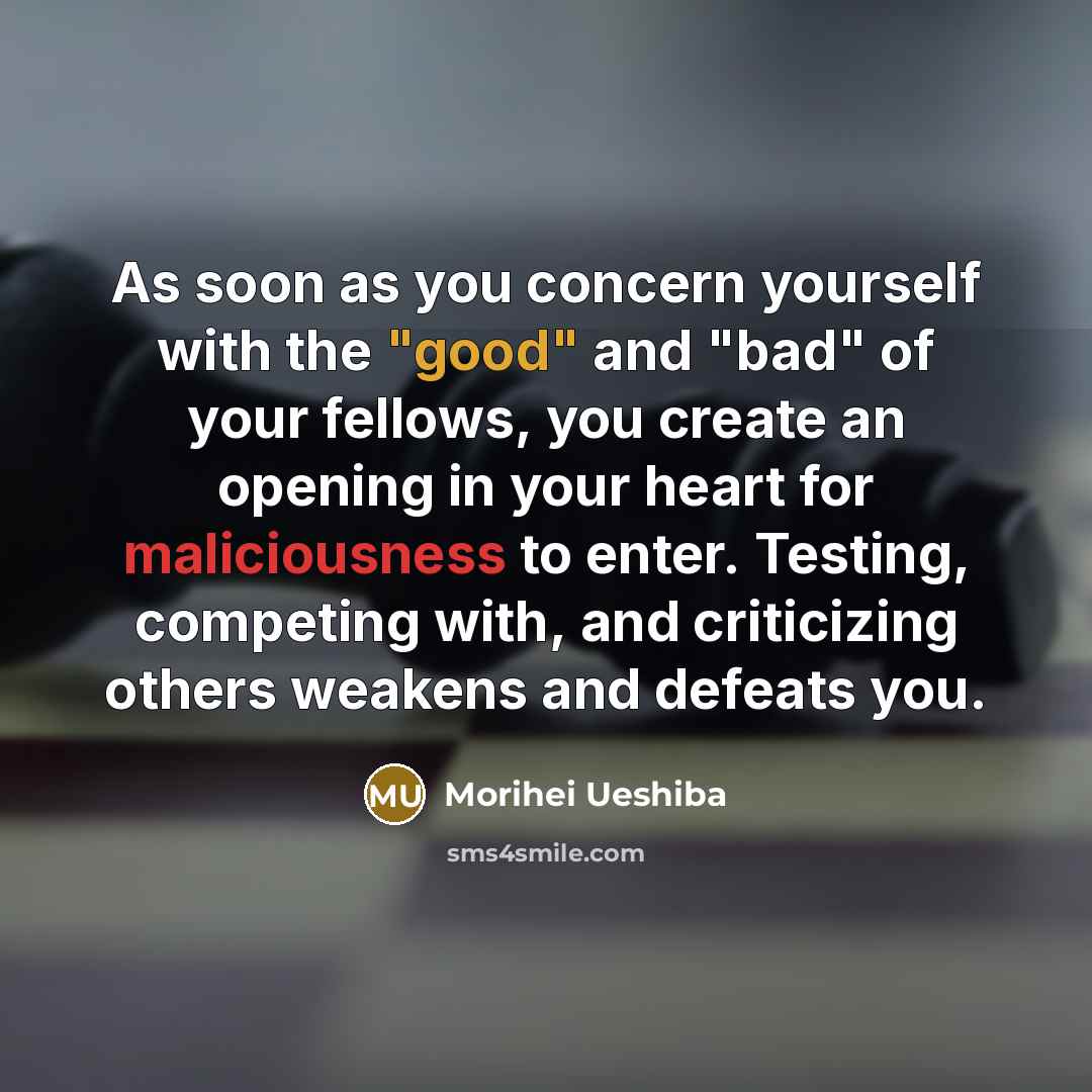 “As soon as you concern yourself with the "good" and "bad" of your fellows, you create an opening in your heart for maliciousness to enter. Testing, competing with, and criticizing others weakens and defeats you.” quote by Morihei Ueshiba