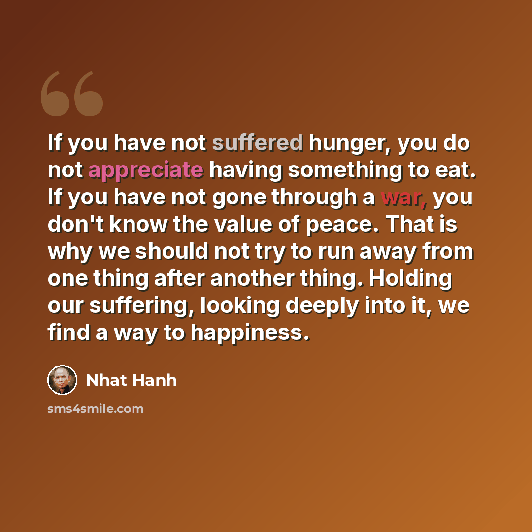 “If you have not suffered hunger, you do not appreciate having something to eat. If you have not gone through a war, you don't know the value of peace. That is why we should not try to run away from one thing after another thing. Holding our suffering, looking deeply into it, we find a way to…” quote by Nhat Hanh