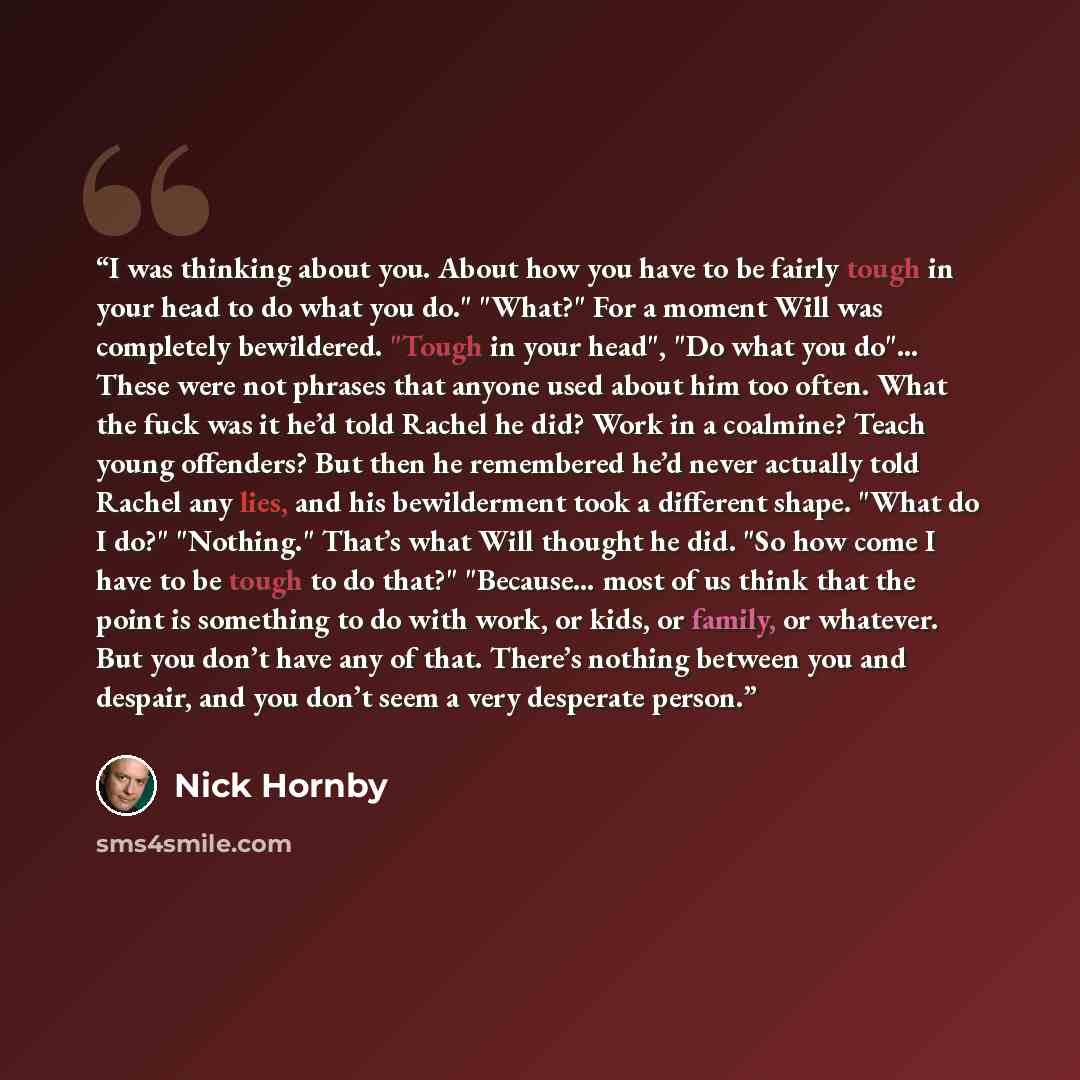 “I was thinking about you. About how you have to be fairly tough in your head to do what you do." "What?" For a moment Will was completely bewildered. "Tough in your head", "Do what you do"… These were not phrases that anyone used about him too often. What the fuck was it he’d told Rachel he did?…” quote by Nick Hornby