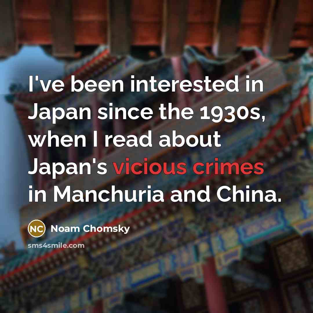 “I've been interested in Japan since the 1930s, when I read about Japan's vicious crimes in Manchuria and China.” quote by Noam Chomsky