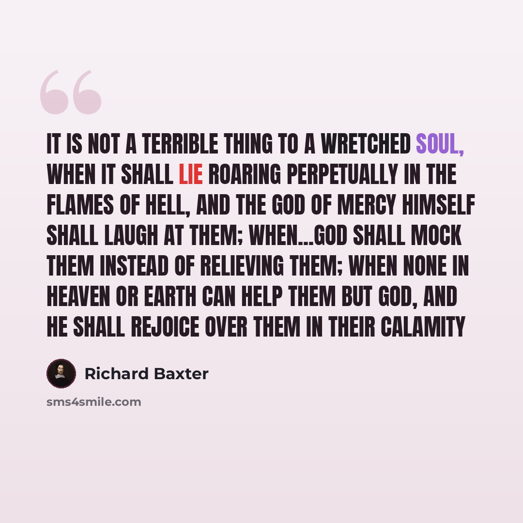 “It is not a terrible thing to a wretched soul, when it shall lie roaring perpetually in the flames of hell, and the God of mercy himself shall laugh at them; when...God shall mock them instead of relieving them; when none in heaven or earth can help them but God, and he shall rejoice over them in…” quote by Richard Baxter