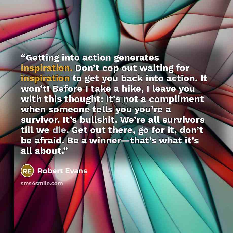 “Getting into action generates inspiration. Don’t cop out waiting for inspiration to get you back into action. It won’t! Before I take a hike, I leave you with this thought: It’s not a compliment when someone tells you you’re a survivor. It’s bullshit. We’re all survivors till we die. Get out…” quote by Robert Evans