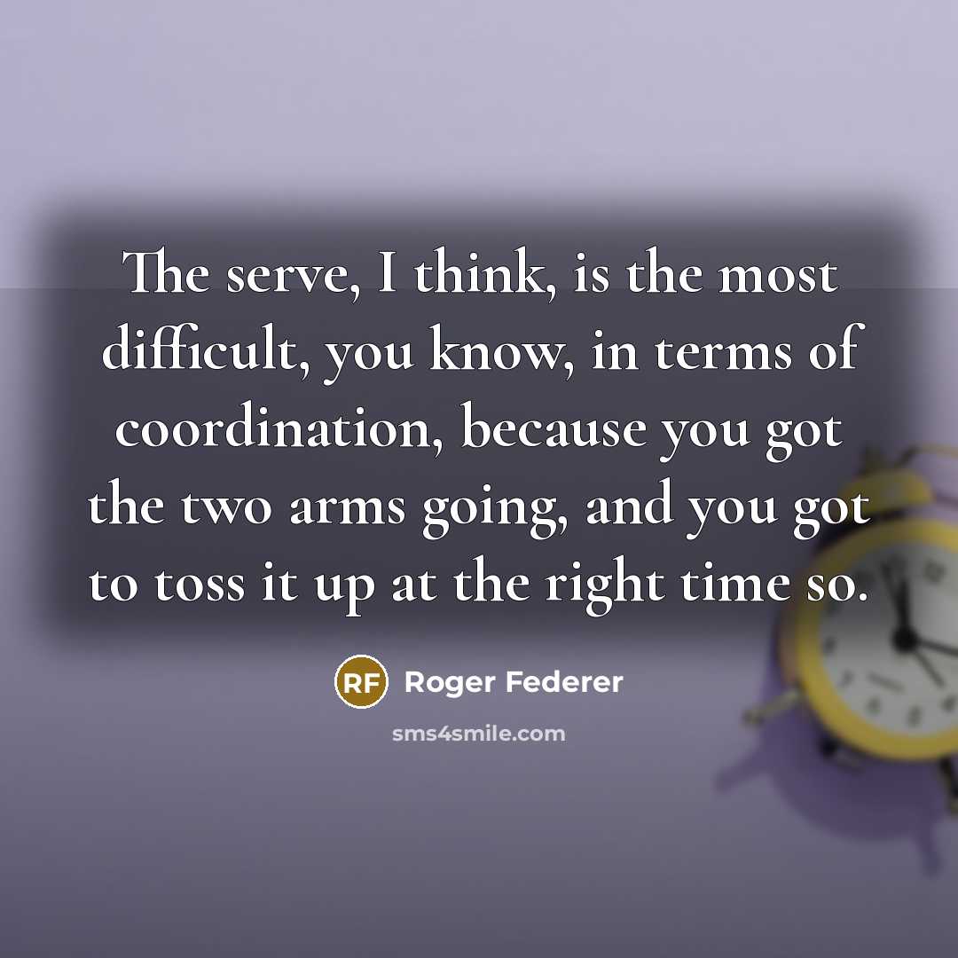 “The serve, I think, is the most difficult, you know, in terms of coordination, because you got the two arms going, and you got to toss it up at the right time so.” quote by Roger Federer